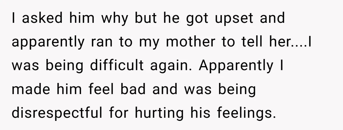I asked him why but he got upset and apparently ran to my mother to tell her....I was being difficult again. Apparently I made him feel bad and was being...