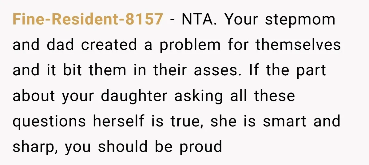 Fine-Resident-8157 − NTA. Your stepmom and dad created a problem for themselves and it bit them in their asses. If the part about your daughter asking all these questions herself...