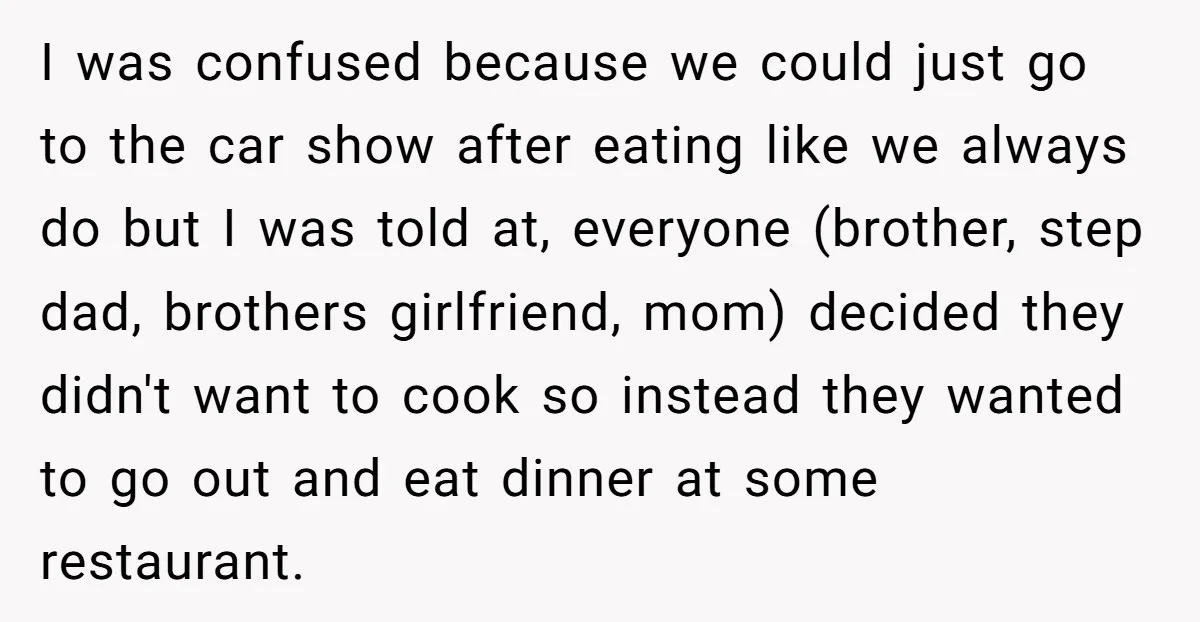 I was confused because we could just go to the car show after eating like we always do but I was told at, everyone (brother, step dad, brothers girlfriend, mom)...