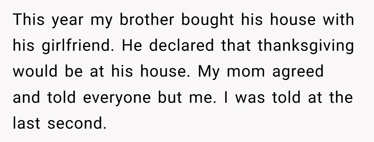 This year my brother bought his house with his girlfriend. He declared that thanksgiving would be at his house. My mom agreed and told everyone but me. I was told...