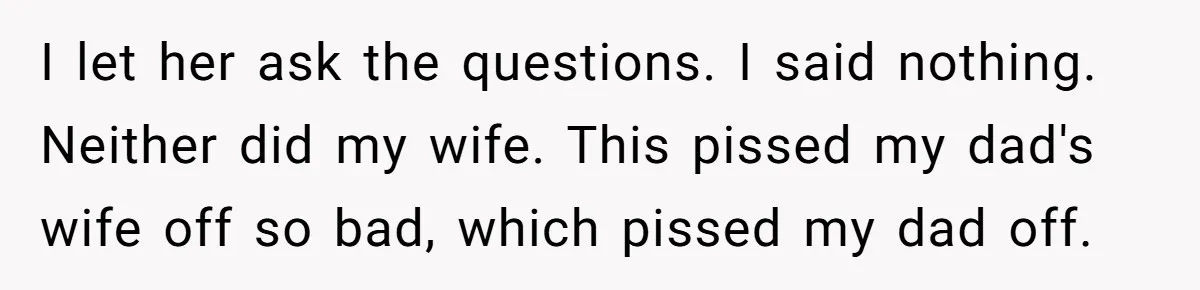 I let her ask the questions. I said nothing. Neither did my wife. This pissed my dad's wife off so bad, which pissed my dad off.