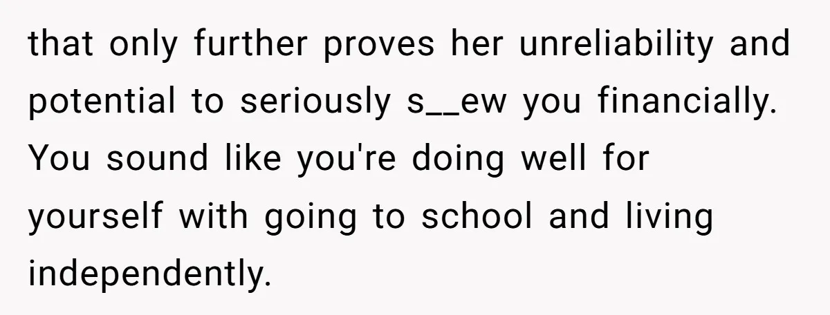 that only further proves her unreliability and potential to seriously s__ew you financially. You sound like you're doing well for yourself with going to school and living independently.