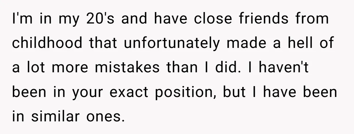 I'm in my 20's and have close friends from childhood that unfortunately made a hell of a lot more mistakes than I did. I haven't been in your exact position,...