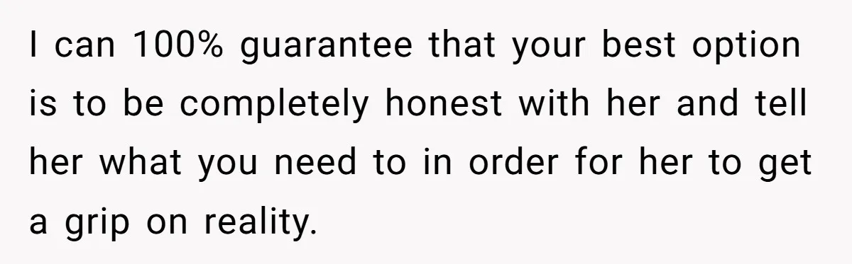I can 100% guarantee that your best option is to be completely honest with her and tell her what you need to in order for her to get a grip...