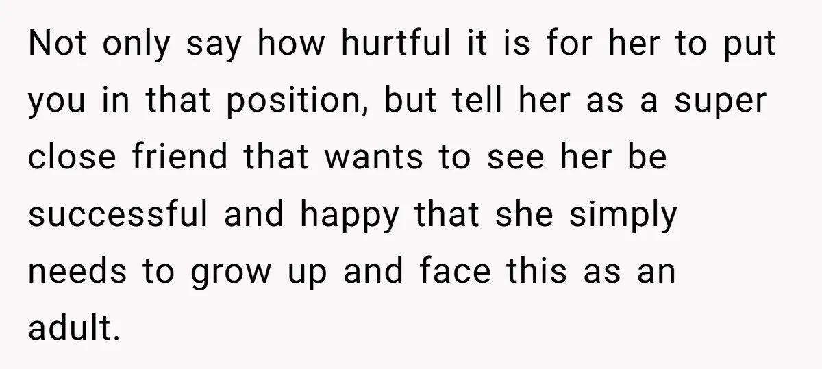 Not only say how hurtful it is for her to put you in that position, but tell her as a super close friend that wants to see her be successful...