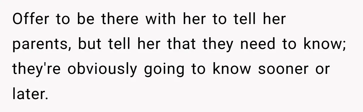 Offer to be there with her to tell her parents, but tell her that they need to know; they're obviously going to know sooner or later.