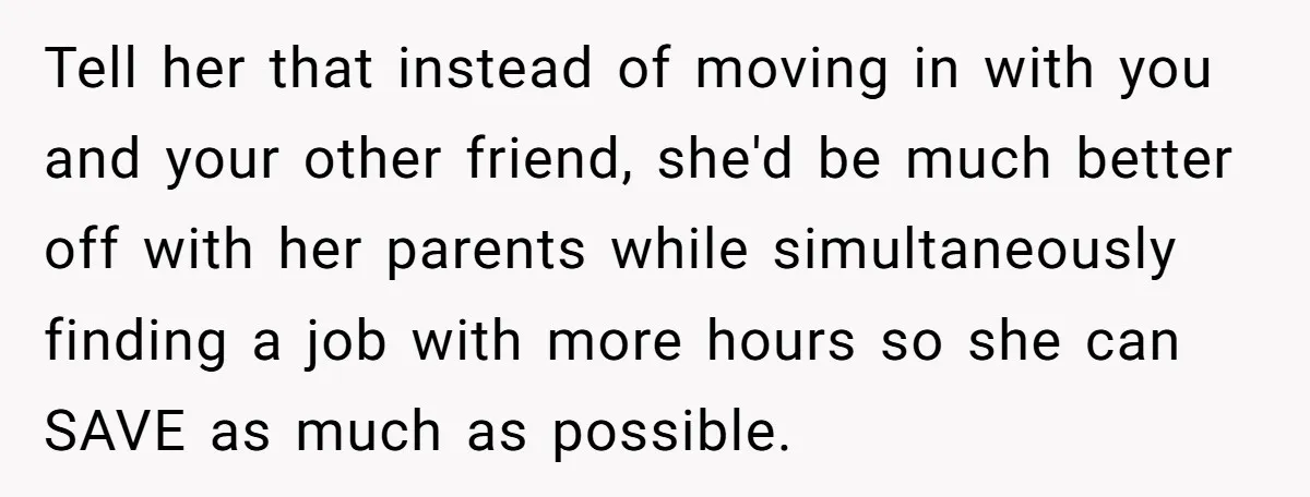 Tell her that instead of moving in with you and your other friend, she'd be much better off with her parents while simultaneously finding a job with more hours so...