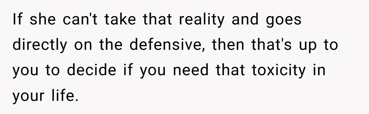 If she can't take that reality and goes directly on the defensive, then that's up to you to decide if you need that toxicity in your life.
