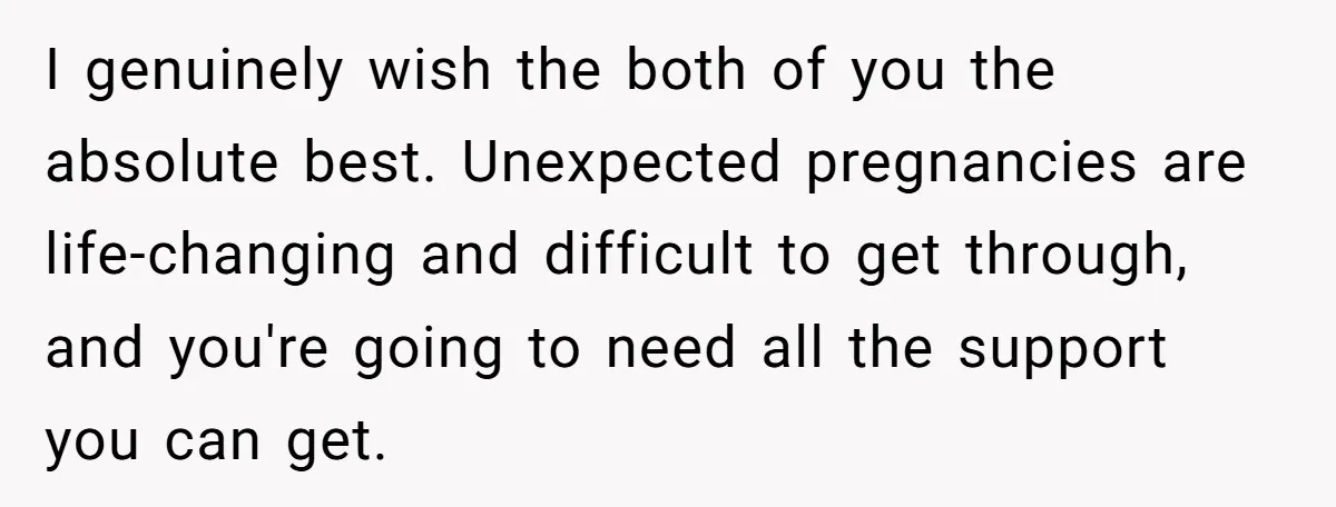 I genuinely wish the both of you the absolute best. Unexpected pregnancies are life-changing and difficult to get through, and you're going to need all the support you can get.