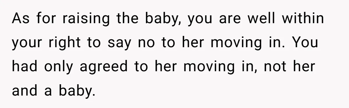 As for raising the baby, you are well within your right to say no to her moving in. You had only agreed to her moving in, not her and a...