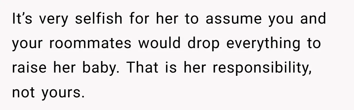 It’s very selfish for her to assume you and your roommates would drop everything to raise her baby. That is her responsibility, not yours.