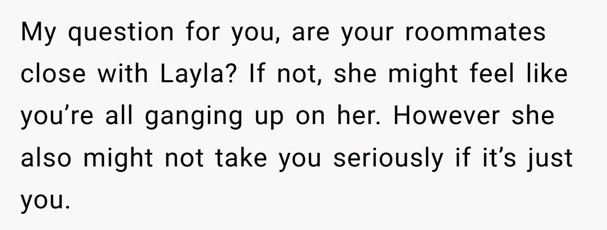 My question for you, are your roommates close with Layla? If not, she might feel like you’re all ganging up on her. However she also might not take you seriously...