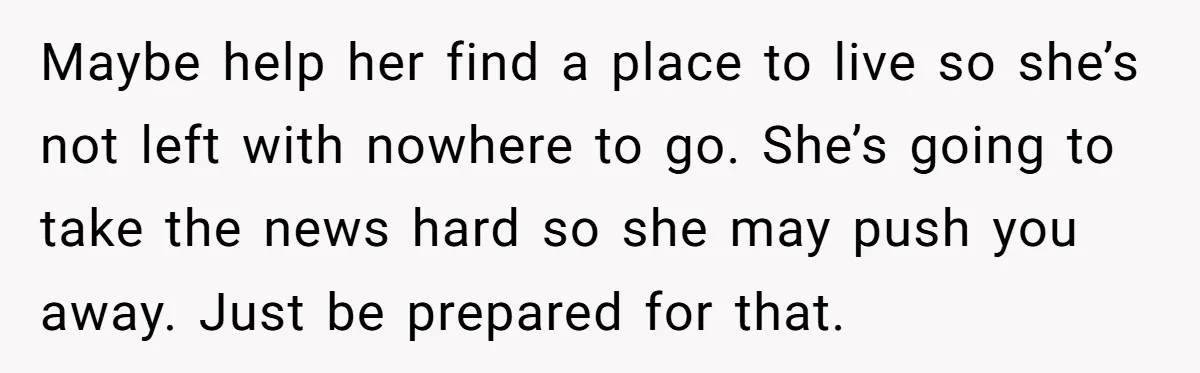Maybe help her find a place to live so she’s not left with nowhere to go. She’s going to take the news hard so she may push you away. Just...