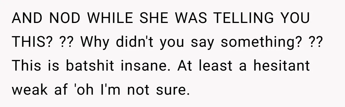 AND NOD WHILE SHE WAS TELLING YOU THIS? ?? Why didn't you say something? ?? This is batshit insane. At least a hesitant weak af 'oh I'm not sure.