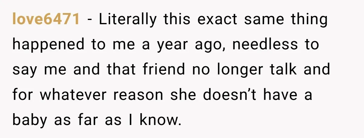 love6471 − Literally this exact same thing happened to me a year ago, needless to say me and that friend no longer talk and for whatever reason she doesn’t have...