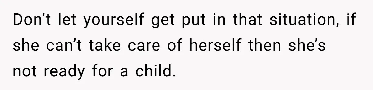 Don’t let yourself get put in that situation, if she can’t take care of herself then she’s not ready for a child.