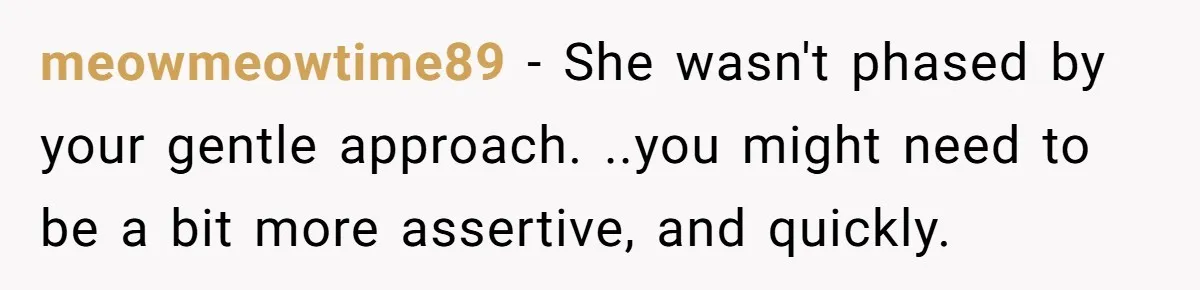 meowmeowtime89 − She wasn't phased by your gentle approach. ..you might need to be a bit more assertive, and quickly.