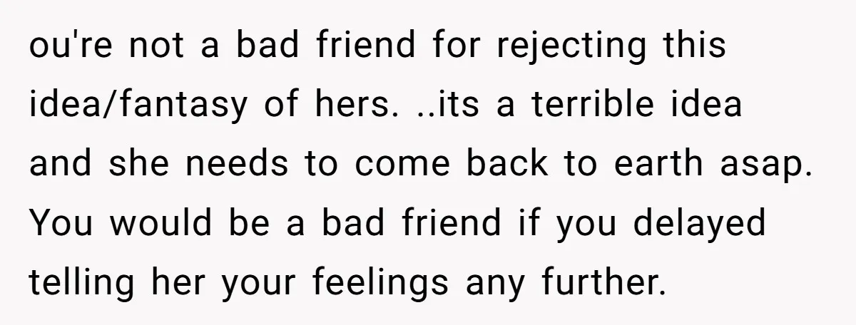 ou're not a bad friend for rejecting this idea/fantasy of hers. ..its a terrible idea and she needs to come back to earth asap. You would be a bad friend...