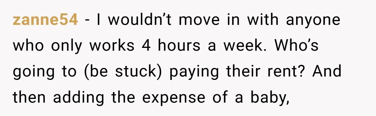 zanne54 − I wouldn’t move in with anyone who only works 4 hours a week. Who’s going to (be stuck) paying their rent? And then adding the expense of a...