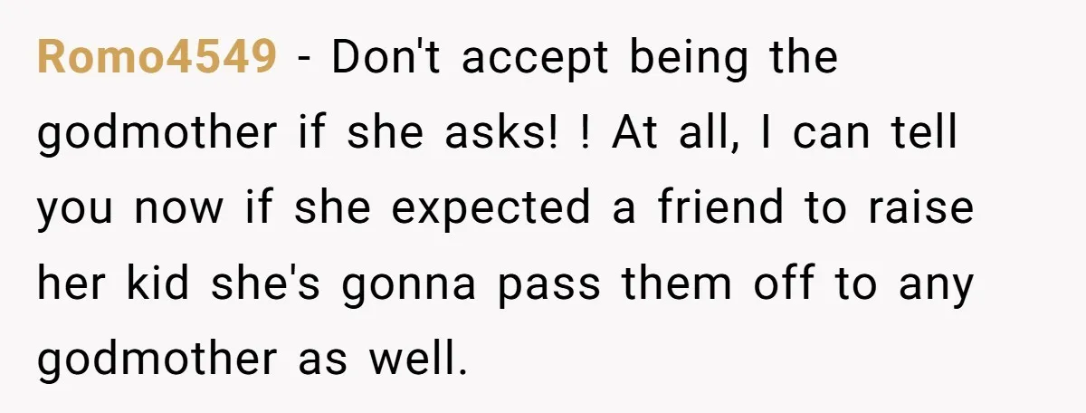 Romo4549 − Don't accept being the godmother if she asks! ! At all, I can tell you now if she expected a friend to raise her kid she's gonna pass...