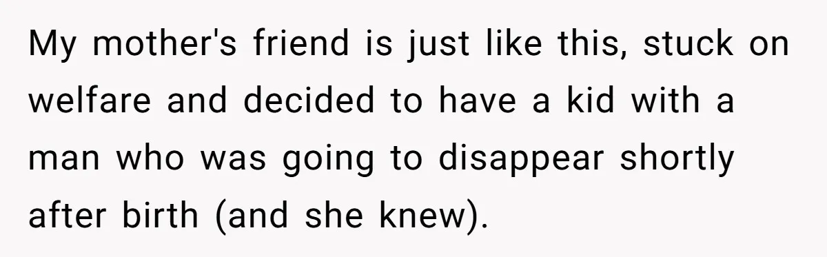 My mother's friend is just like this, stuck on welfare and decided to have a kid with a man who was going to disappear shortly after birth (and she knew).