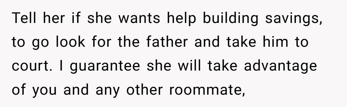 Tell her if she wants help building savings, to go look for the father and take him to court. I guarantee she will take advantage of you and any other...