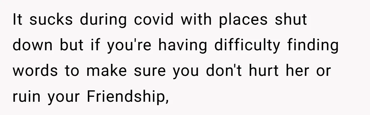 It sucks during covid with places shut down but if you're having difficulty finding words to make sure you don't hurt her or ruin your Friendship,