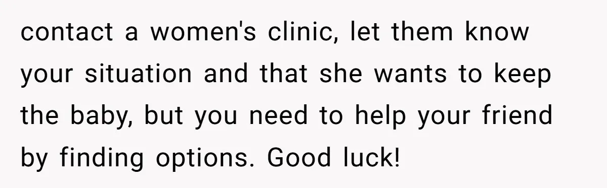 contact a women's clinic, let them know your situation and that she wants to keep the baby, but you need to help your friend by finding options. Good luck!