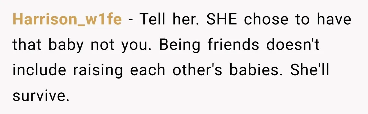 Harrison_w1fe − Tell her. SHE chose to have that baby not you. Being friends doesn't include raising each other's babies. She'll survive.