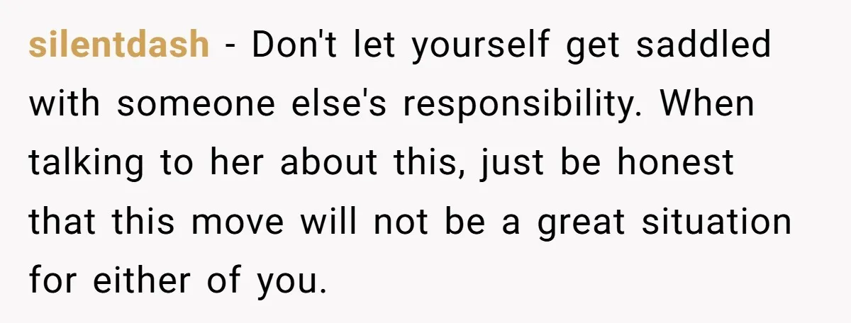 silentdash − Don't let yourself get saddled with someone else's responsibility. When talking to her about this, just be honest that this move will not be a great situation for...