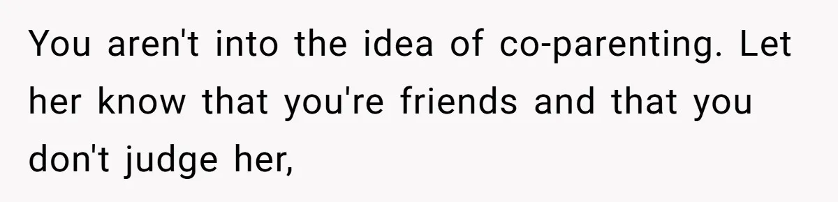 You aren't into the idea of co-parenting. Let her know that you're friends and that you don't judge her,