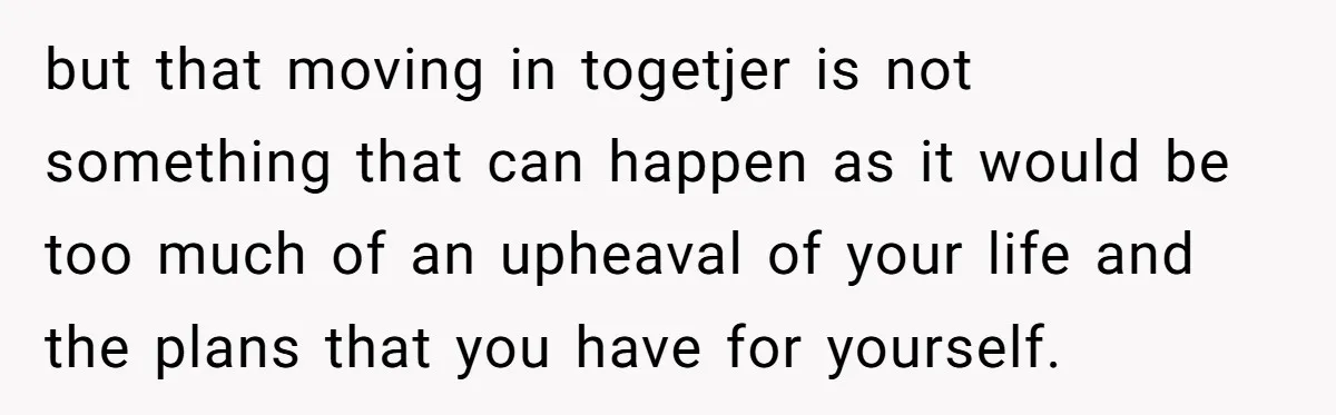 but that moving in togetjer is not something that can happen as it would be too much of an upheaval of your life and the plans that you have for...