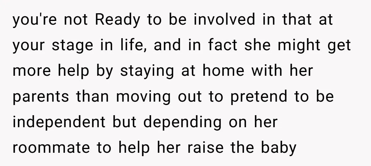 you're not Ready to be involved in that at your stage in life, and in fact she might get more help by staying at home with her parents than moving...