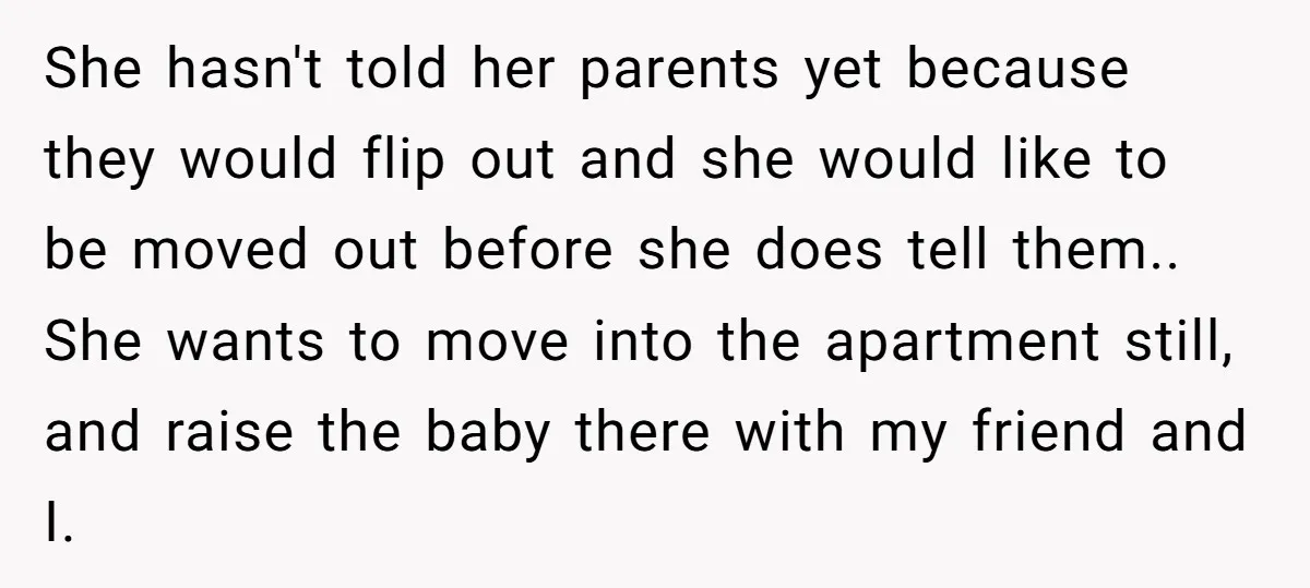 She hasn't told her parents yet because they would flip out and she would like to be moved out before she does tell them.. She wants to move into the...