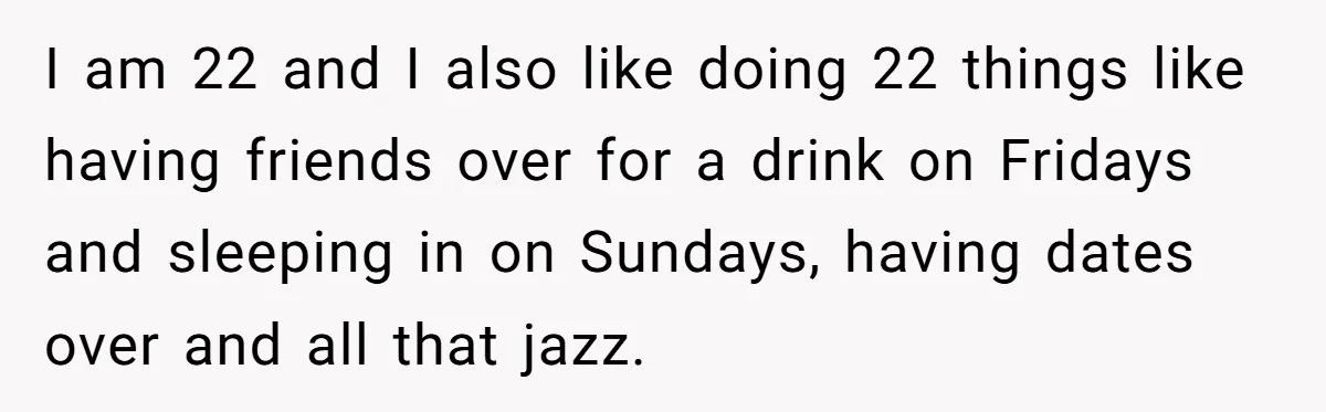 I am 22 and I also like doing 22 things like having friends over for a drink on Fridays and sleeping in on Sundays, having dates over and all that...