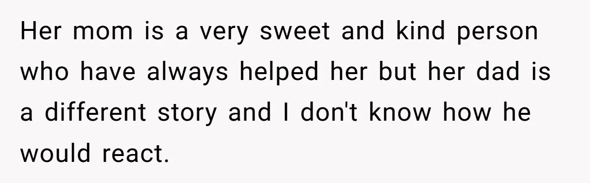Her mom is a very sweet and kind person who have always helped her but her dad is a different story and I don't know how he would react.