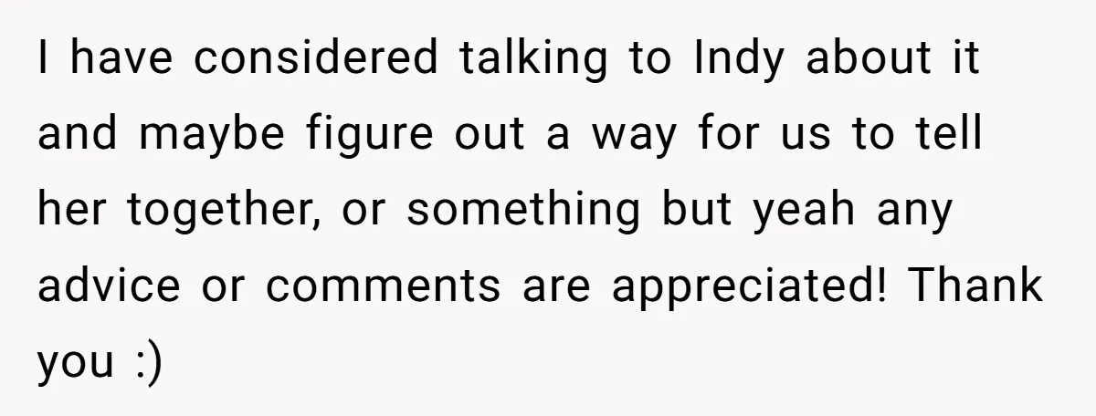 I have considered talking to Indy about it and maybe figure out a way for us to tell her together, or something but yeah any advice or comments are appreciated!...