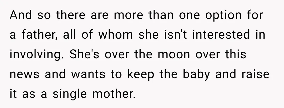 And so there are more than one option for a father, all of whom she isn't interested in involving. She's over the moon over this news and wants to keep...
