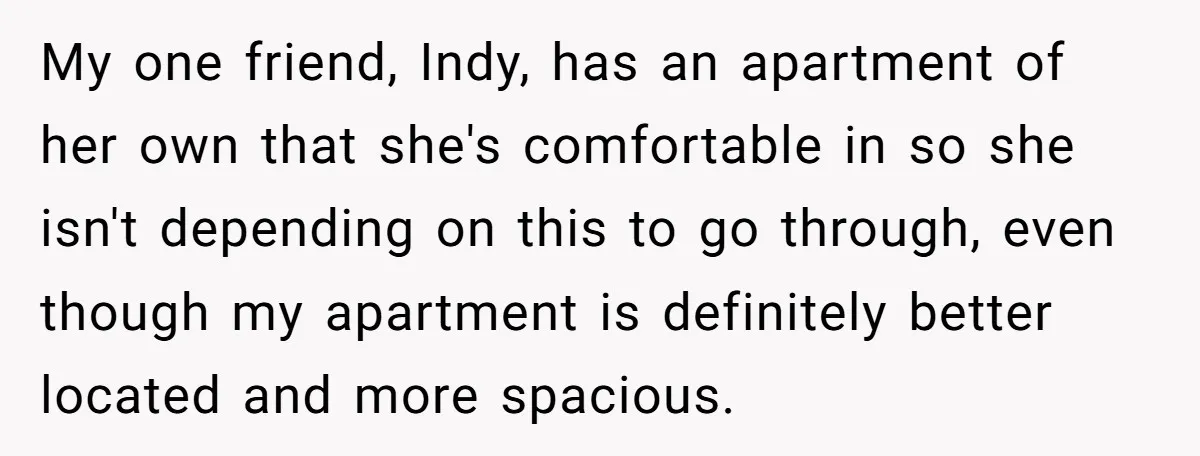 My one friend, Indy, has an apartment of her own that she's comfortable in so she isn't depending on this to go through, even though my apartment is definitely better...