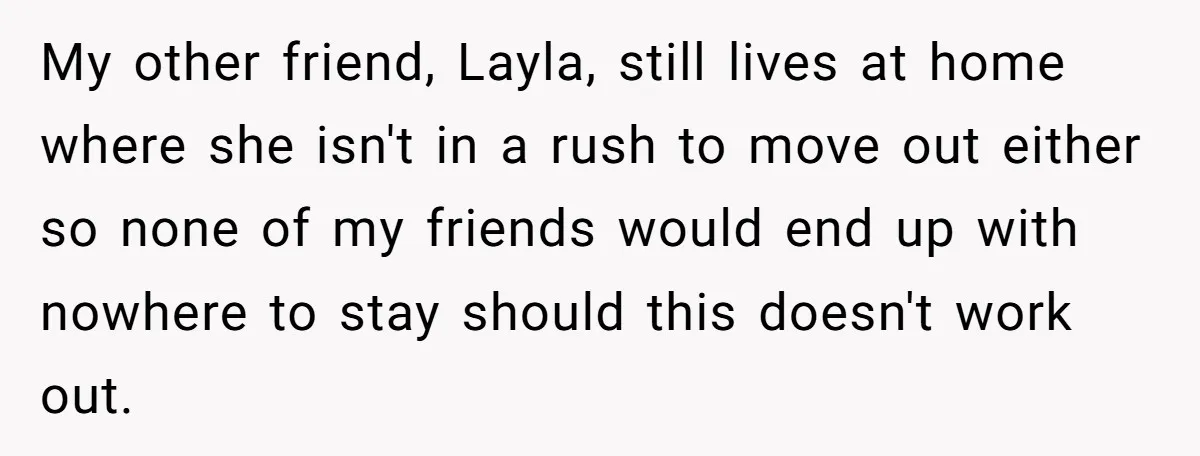 My other friend, Layla, still lives at home where she isn't in a rush to move out either so none of my friends would end up with nowhere to stay...