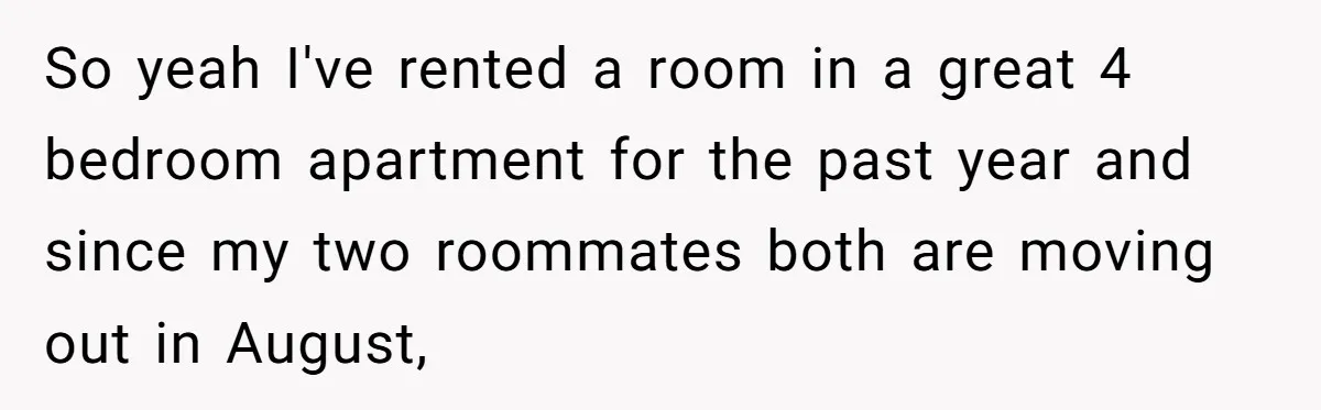 So yeah I've rented a room in a great 4 bedroom apartment for the past year and since my two roommates both are moving out in August,