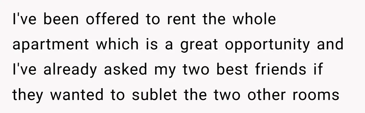 I've been offered to rent the whole apartment which is a great opportunity and I've already asked my two best friends if they wanted to sublet the two other rooms