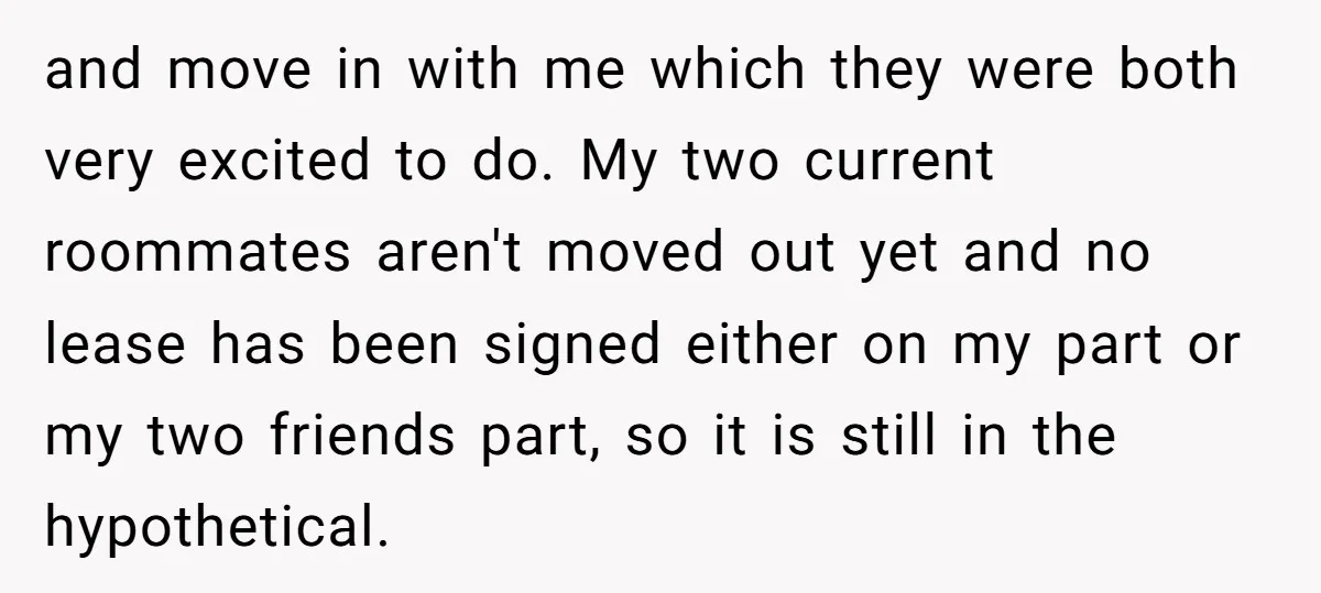 and move in with me which they were both very excited to do. My two current roommates aren't moved out yet and no lease has been signed either on my...