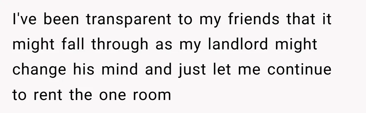 I've been transparent to my friends that it might fall through as my landlord might change his mind and just let me continue to rent the one room