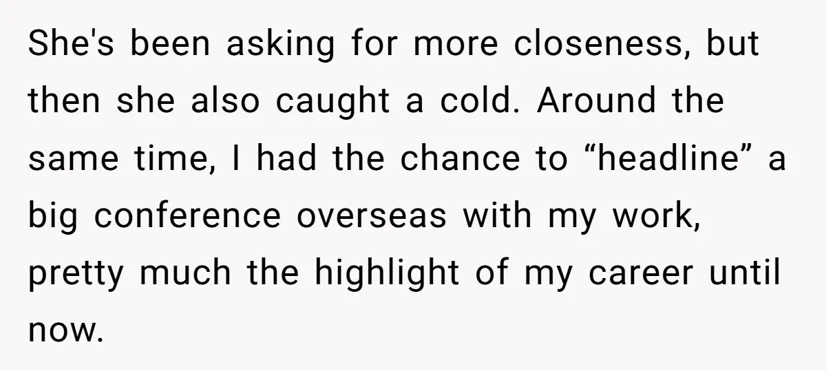 She's been asking for more closeness, but then she also caught a cold. Around the same time, I had the chance to “headline” a big conference overseas with my work,...