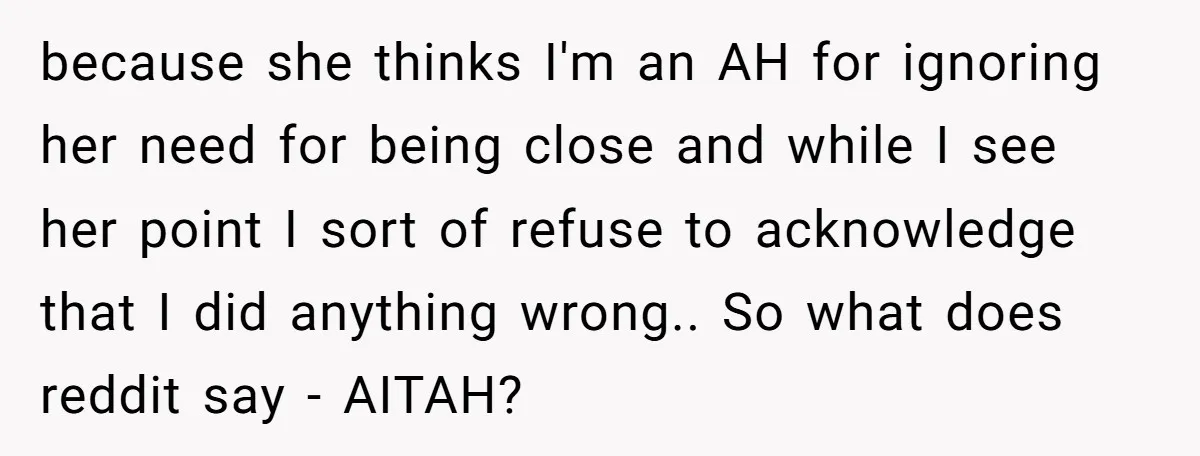 because she thinks I'm an AH for ignoring her need for being close and while I see her point I sort of refuse to acknowledge that I did anything wrong.....