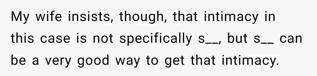 My wife insists, though, that intimacy in this case is not specifically s__, but s__ can be a very good way to get that intimacy.