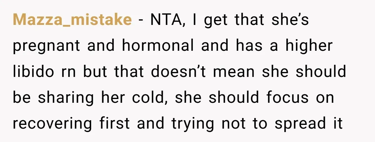 Mazza_mistake − NTA, I get that she’s pregnant and hormonal and has a higher libido rn but that doesn’t mean she should be sharing her cold, she should focus on...