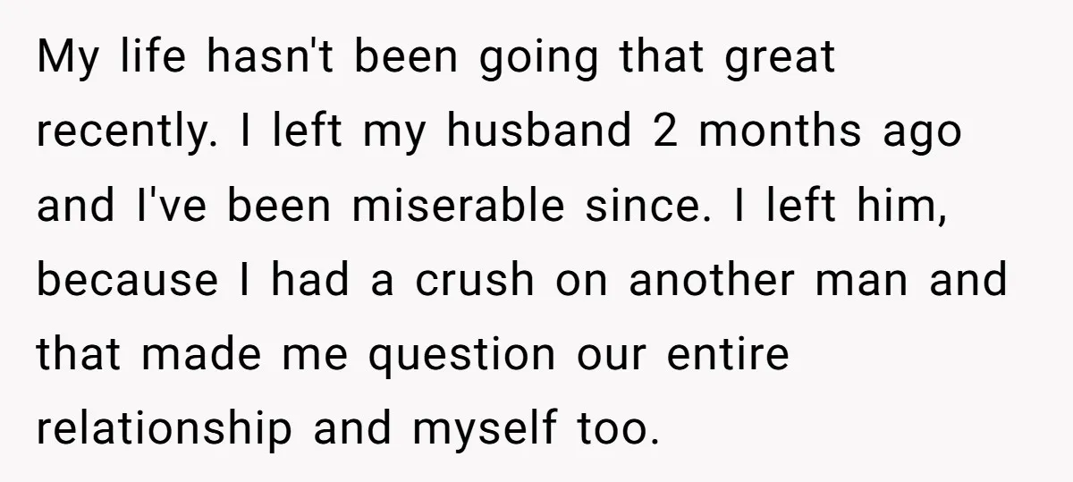 My life hasn't been going that great recently. I left my husband 2 months ago and I've been miserable since. I left him, because I had a crush on another...