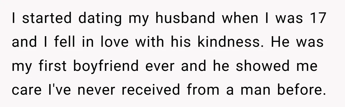 I started dating my husband when I was 17 and I fell in love with his kindness. He was my first boyfriend ever and he showed me care I've never...